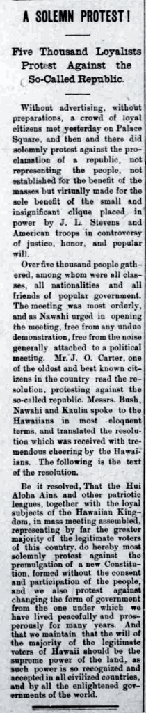 A SOLEMN PROTEST!  Five Thousand Loyalist Protest Against the So-Called Republic.  Without advertising, without preparations, a crowd of loyal citizens met yesterday on Palace Square, and then there did solemnly protest against the proclamation of a republic, not representing the people, not established for the benefit of the masses but virtually made for the sole benefit of the small and insignificant clique placed in power by J. L. Stevens and American troops in controversy of justice, honor, and popular will.  Over five thousand people gathered, among whom were all classes, all nationalities and all friends of popular government. The meeting was most orderly, and as Nawahi urged in opening the meeting, free from any undue demonstration, free from noise generally attached to a political meeting. Mr. J. O. Carter, one of the oldest and best known citizens in the country read the resolution, protesting against the so-called republic. Messrs. Bush, Nawahi and Kaulia spoke to the Hawaiians in most eloquent terns, and translated the resolution which was received with tremendous cheering by the Hawaiians. The following is the text of the resolution.  Be it resolved. That the Hui Aloha Aina and other patriotic leagues, together with the loyal subjects of the Hawaiian Kingdom, in mass meeting assembled, representing by far the greater majority of the legitimate voters of this country, do hereby most solemnly protest against the promulgation of a new Constitution, formed without the consent and participation of the people, and we also protest against changing the form of government from the one under which we have lived peacefully and prosperously for many years. And that we maintain that the will of the majority of the legitimate voters of Hawaii should be the supreme power of the land, as such power is so recognized and accepted in all civilized countries, and by all the enlightened governments of the world.  (Hawaii Holomua, 7/3/1894, p. 2)